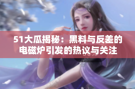 51大瓜揭秘：黑料与反差的电磁炉引发的热议与关注