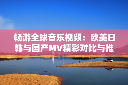 畅游全球音乐视频：欧美日韩与国产MV精彩对比与推荐