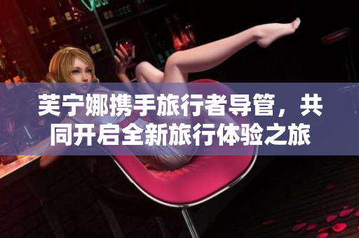 芙宁娜携手旅行者导管，共同开启全新旅行体验之旅