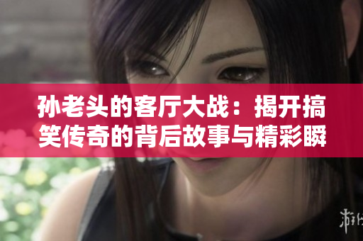 孙老头的客厅大战：揭开搞笑传奇的背后故事与精彩瞬间