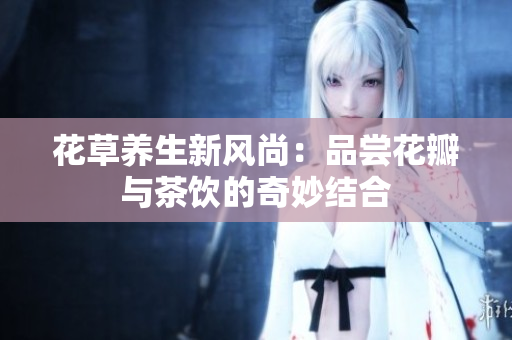 花草养生新风尚：品尝花瓣与茶饮的奇妙结合