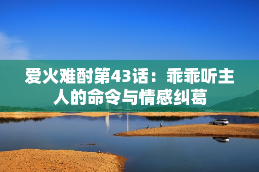 爱火难酎第43话：乖乖听主人的命令与情感纠葛