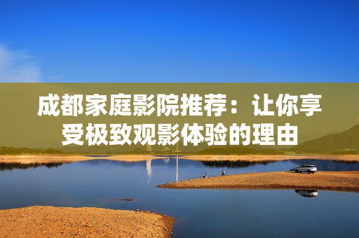 成都家庭影院推荐：让你享受极致观影体验的理由