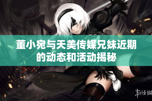 董小宛与天美传媒兄妹近期的动态和活动揭秘