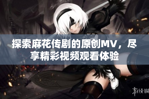 探索麻花传剧的原创MV，尽享精彩视频观看体验