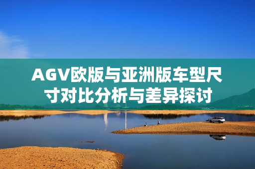 AGV欧版与亚洲版车型尺寸对比分析与差异探讨