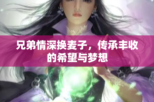 兄弟情深换麦子，传承丰收的希望与梦想