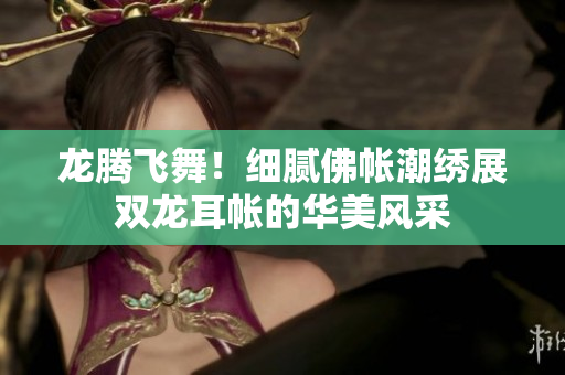 龙腾飞舞！细腻佛帐潮绣展双龙耳帐的华美风采