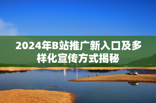2024年B站推广新入口及多样化宣传方式揭秘
