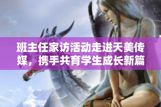 班主任家访活动走进天美传媒，携手共育学生成长新篇章