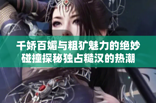 千娇百媚与粗犷魅力的绝妙碰撞探秘独占糙汉的热潮