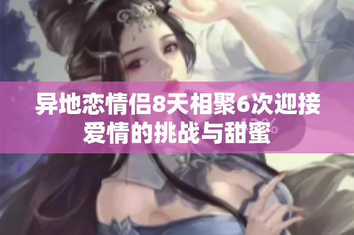 异地恋情侣8天相聚6次迎接爱情的挑战与甜蜜