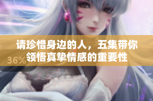 请珍惜身边的人，五集带你领悟真挚情感的重要性
