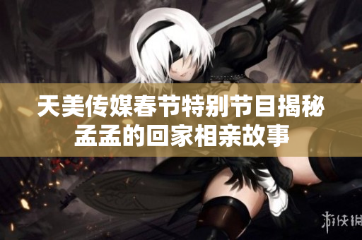 天美传媒春节特别节目揭秘孟孟的回家相亲故事