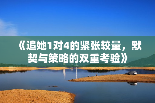 《追她1对4的紧张较量，默契与策略的双重考验》