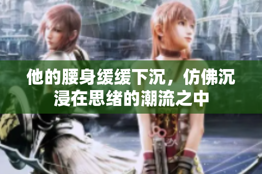 他的腰身缓缓下沉，仿佛沉浸在思绪的潮流之中