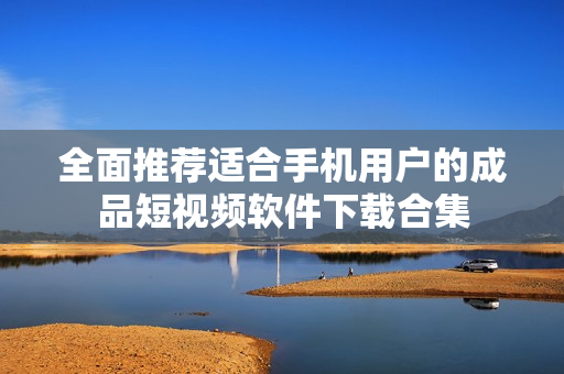 全面推荐适合手机用户的成品短视频软件下载合集
