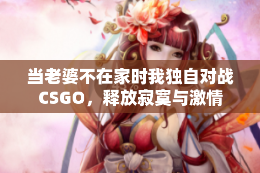 当老婆不在家时我独自对战CSGO，释放寂寞与激情
