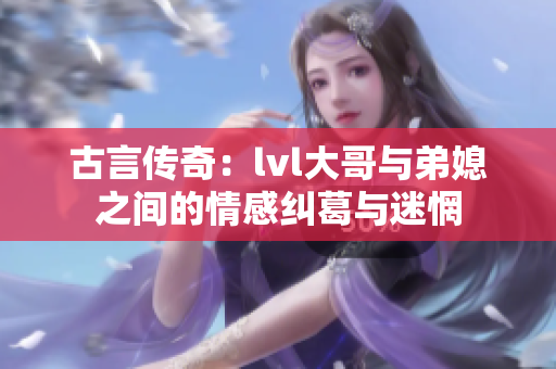 古言传奇：lvl大哥与弟媳之间的情感纠葛与迷惘