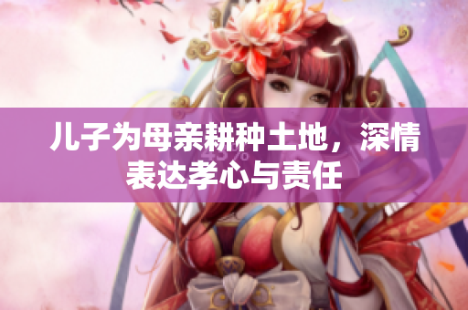儿子为母亲耕种土地，深情表达孝心与责任