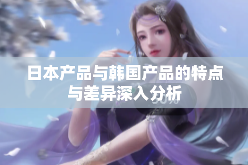 日本产品与韩国产品的特点与差异深入分析