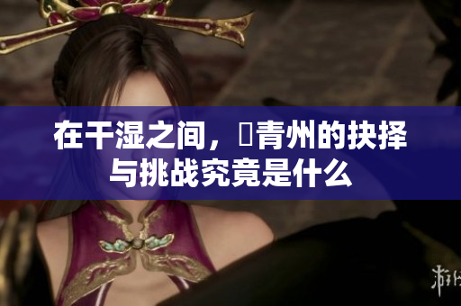 在干湿之间，顧青州的抉择与挑战究竟是什么