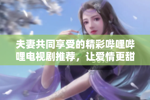 夫妻共同享受的精彩哔哩哔哩电视剧推荐，让爱情更甜蜜