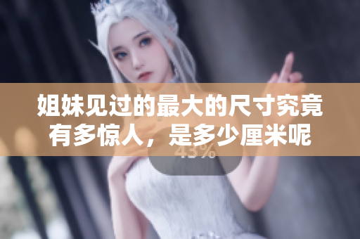 姐妹见过的最大的尺寸究竟有多惊人，是多少厘米呢