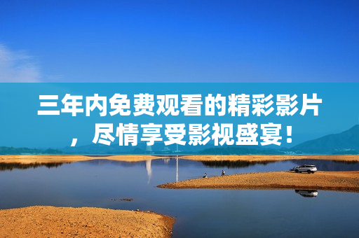 三年内免费观看的精彩影片，尽情享受影视盛宴！