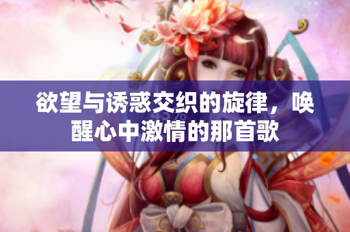 欲望与诱惑交织的旋律，唤醒心中激情的那首歌
