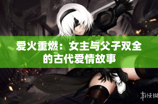 爱火重燃：女主与父子双全的古代爱情故事