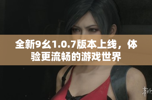 全新9幺1.0.7版本上线，体验更流畅的游戏世界