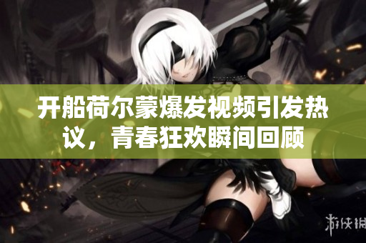 开船荷尔蒙爆发视频引发热议，青春狂欢瞬间回顾