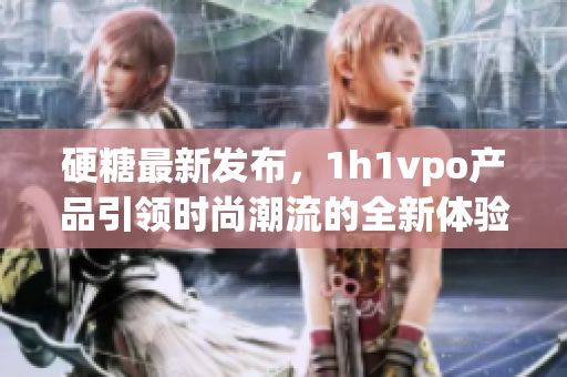 硬糖最新发布，1h1vpo产品引领时尚潮流的全新体验