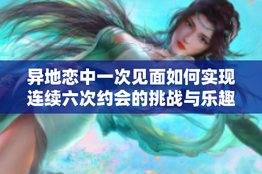 异地恋中一次见面如何实现连续六次约会的挑战与乐趣