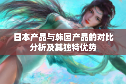 日本产品与韩国产品的对比分析及其独特优势