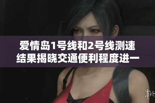 爱情岛1号线和2号线测速结果揭晓交通便利程度进一步提升