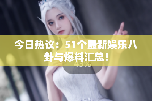 今日热议：51个最新娱乐八卦与爆料汇总！