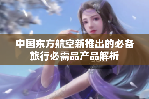 中国东方航空新推出的必备旅行必需品产品解析