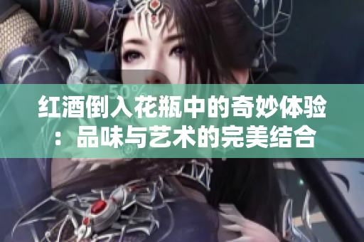 红酒倒入花瓶中的奇妙体验：品味与艺术的完美结合
