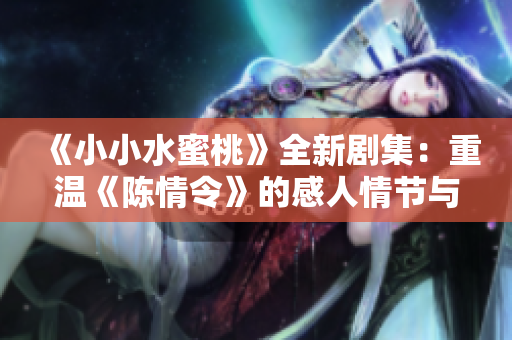 《小小水蜜桃》全新剧集：重温《陈情令》的感人情节与人物成长