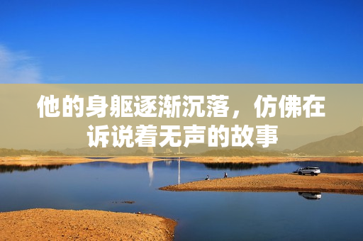 他的身躯逐渐沉落，仿佛在诉说着无声的故事
