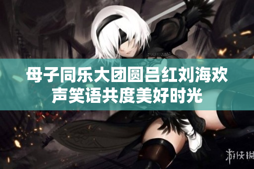 母子同乐大团圆吕红刘海欢声笑语共度美好时光