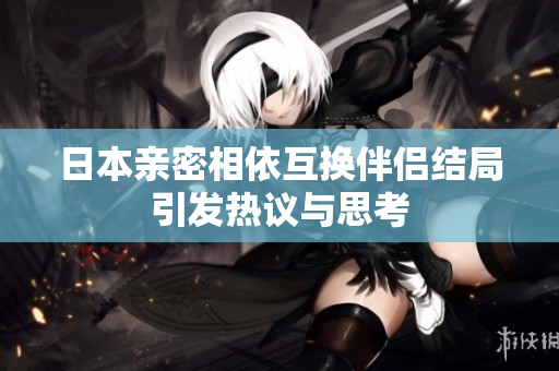 日本亲密相依互换伴侣结局引发热议与思考