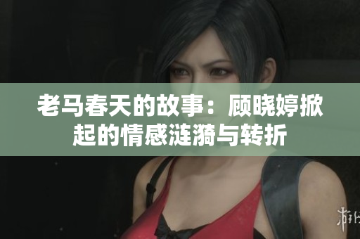 老马春天的故事：顾晓婷掀起的情感涟漪与转折