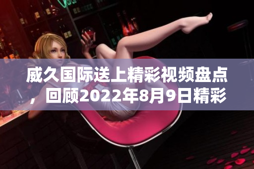 威久国际送上精彩视频盘点，回顾2022年8月9日精彩瞬间