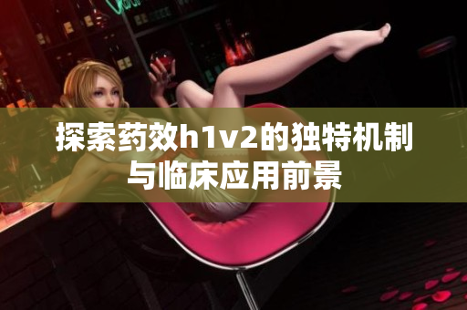 探索药效h1v2的独特机制与临床应用前景
