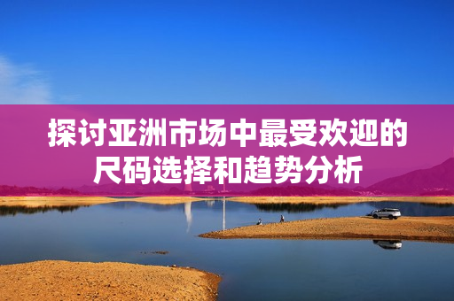 探讨亚洲市场中最受欢迎的尺码选择和趋势分析