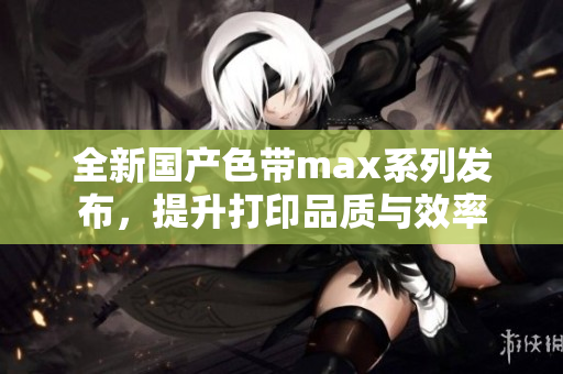全新国产色带max系列发布，提升打印品质与效率