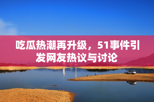吃瓜热潮再升级，51事件引发网友热议与讨论